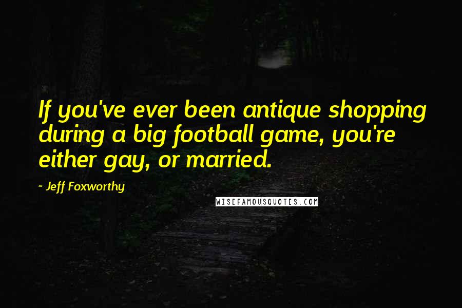 Jeff Foxworthy Quotes: If you've ever been antique shopping during a big football game, you're either gay, or married.