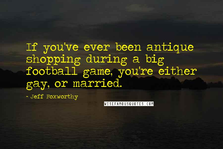 Jeff Foxworthy Quotes: If you've ever been antique shopping during a big football game, you're either gay, or married.
