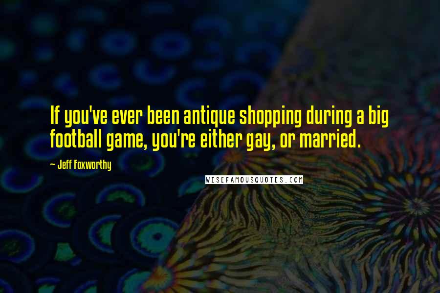 Jeff Foxworthy Quotes: If you've ever been antique shopping during a big football game, you're either gay, or married.