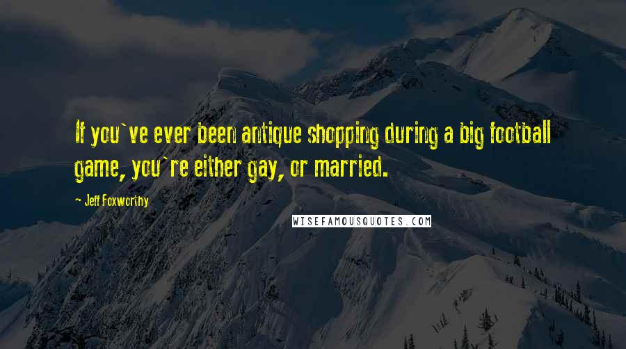 Jeff Foxworthy Quotes: If you've ever been antique shopping during a big football game, you're either gay, or married.