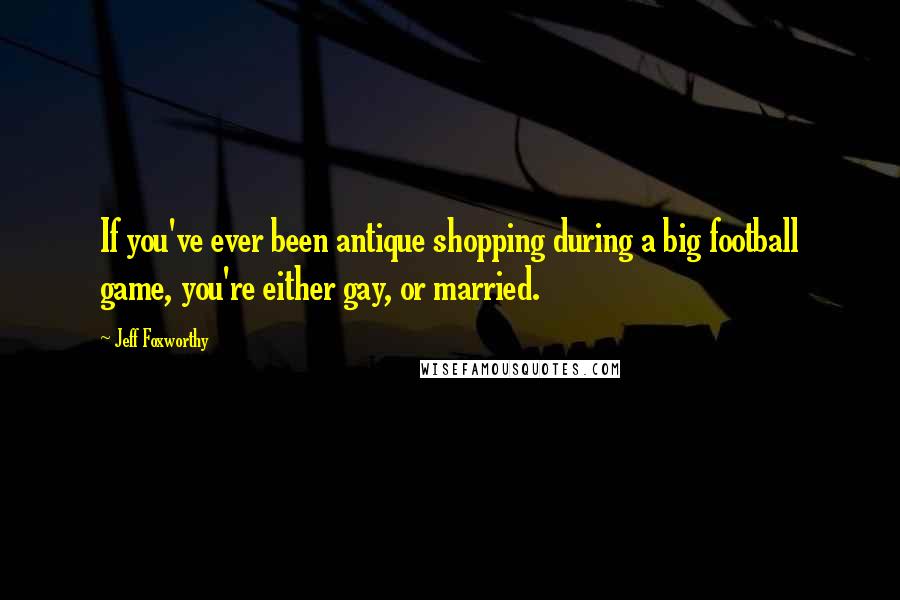 Jeff Foxworthy Quotes: If you've ever been antique shopping during a big football game, you're either gay, or married.