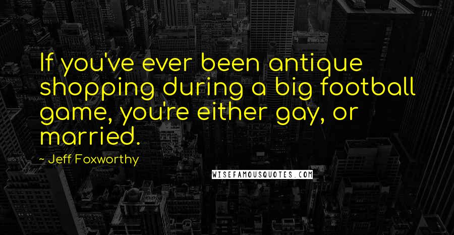Jeff Foxworthy Quotes: If you've ever been antique shopping during a big football game, you're either gay, or married.