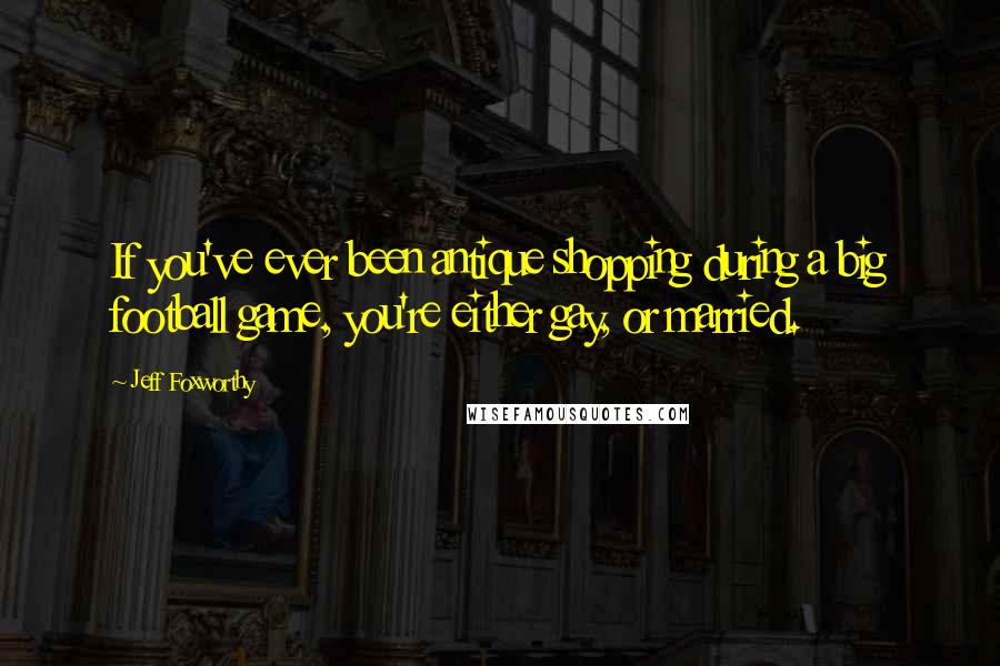Jeff Foxworthy Quotes: If you've ever been antique shopping during a big football game, you're either gay, or married.