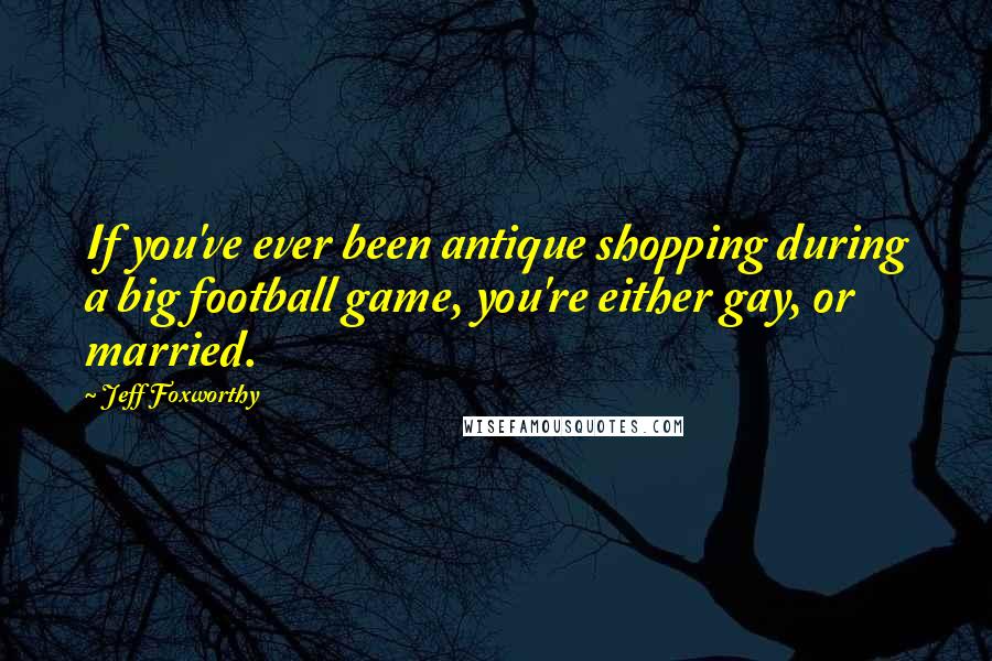 Jeff Foxworthy Quotes: If you've ever been antique shopping during a big football game, you're either gay, or married.