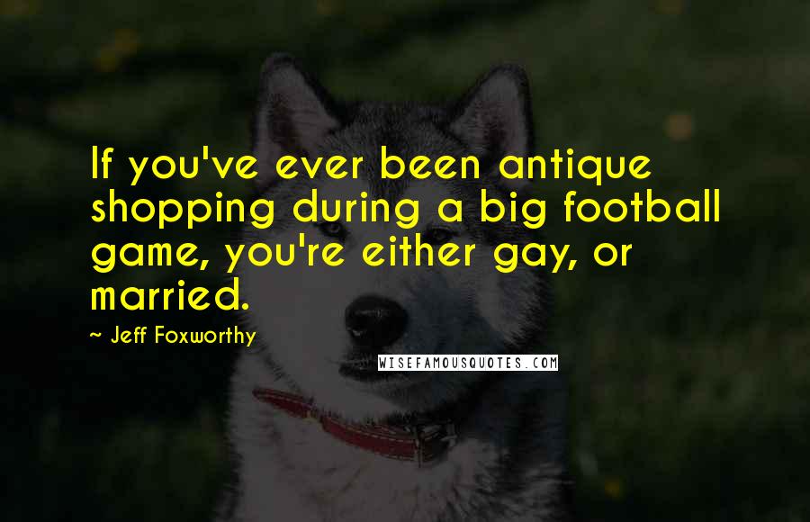 Jeff Foxworthy Quotes: If you've ever been antique shopping during a big football game, you're either gay, or married.