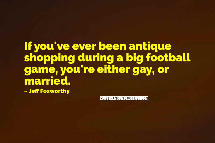 Jeff Foxworthy Quotes: If you've ever been antique shopping during a big football game, you're either gay, or married.