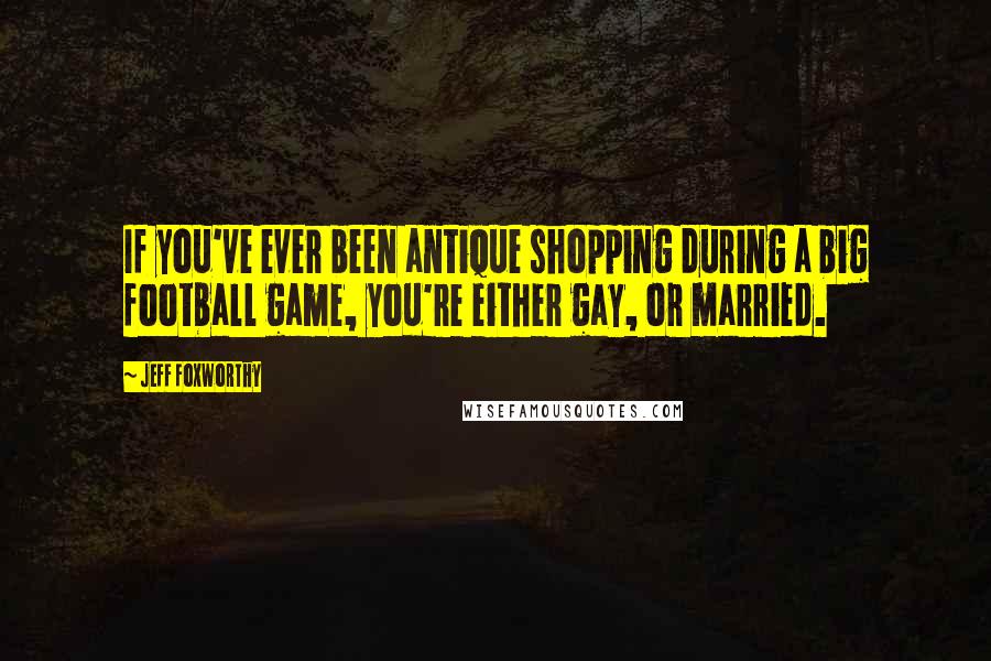 Jeff Foxworthy Quotes: If you've ever been antique shopping during a big football game, you're either gay, or married.