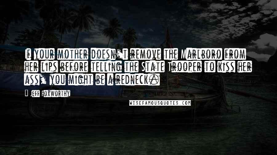 Jeff Foxworthy Quotes: If your mother doesn't remove the Marlboro from her lips before telling the State Trooper to kiss her ass, you might be a redneck.