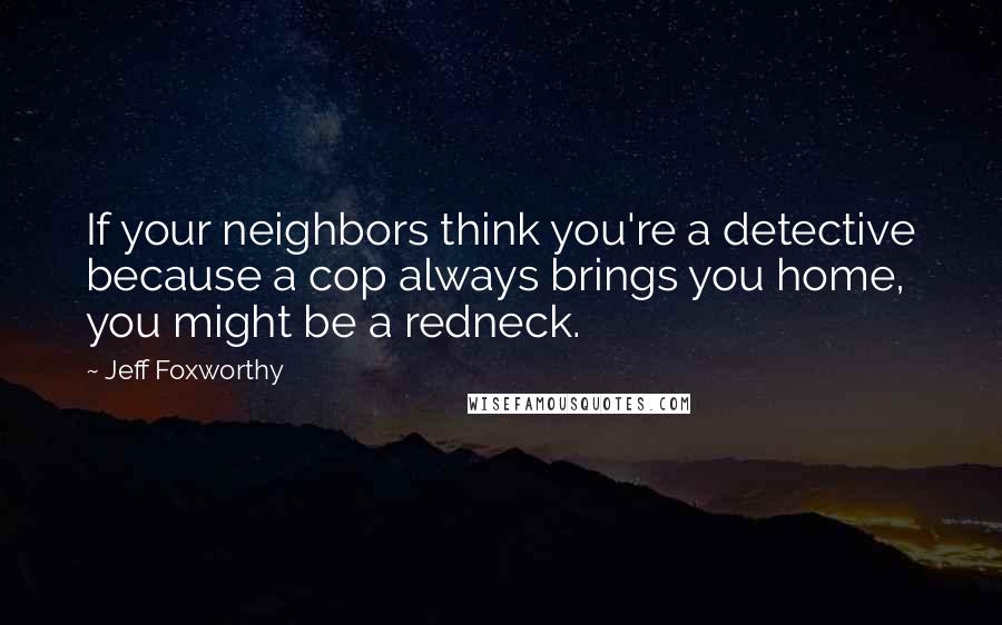 Jeff Foxworthy Quotes: If your neighbors think you're a detective because a cop always brings you home, you might be a redneck.