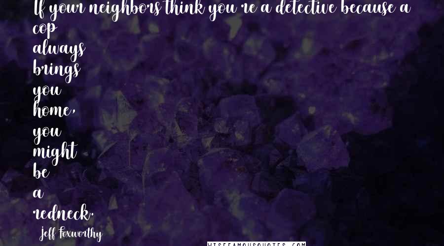 Jeff Foxworthy Quotes: If your neighbors think you're a detective because a cop always brings you home, you might be a redneck.