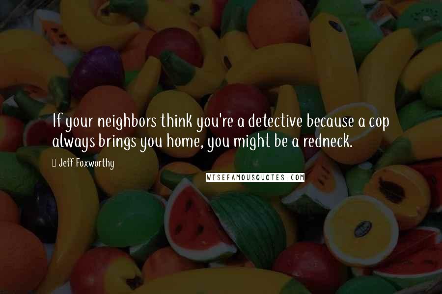 Jeff Foxworthy Quotes: If your neighbors think you're a detective because a cop always brings you home, you might be a redneck.