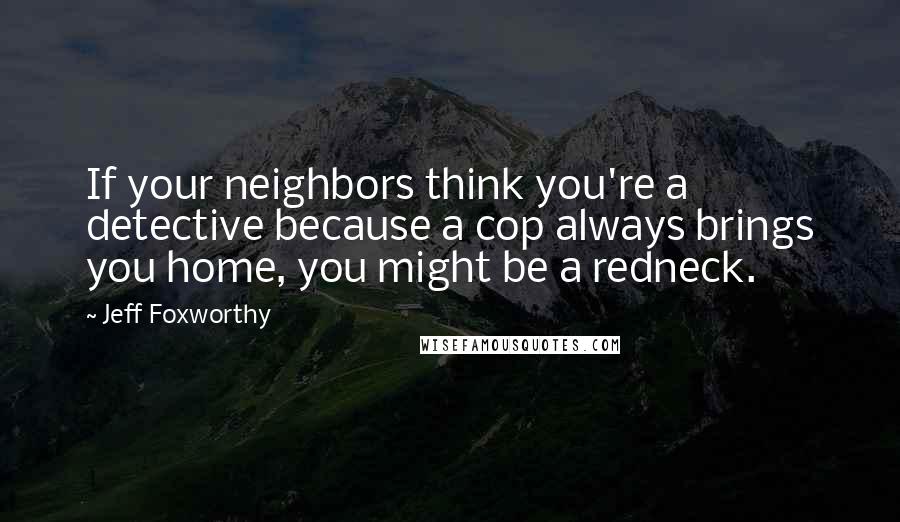 Jeff Foxworthy Quotes: If your neighbors think you're a detective because a cop always brings you home, you might be a redneck.