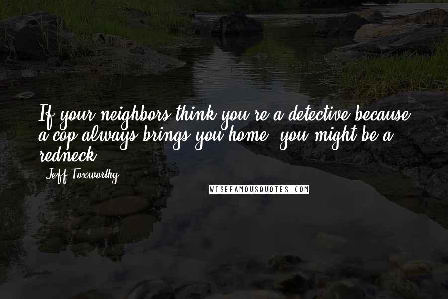 Jeff Foxworthy Quotes: If your neighbors think you're a detective because a cop always brings you home, you might be a redneck.