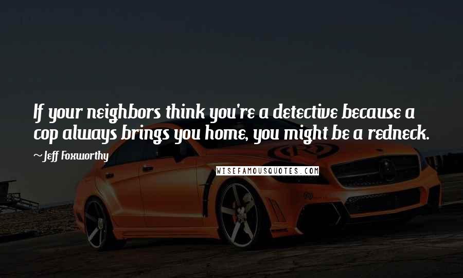 Jeff Foxworthy Quotes: If your neighbors think you're a detective because a cop always brings you home, you might be a redneck.