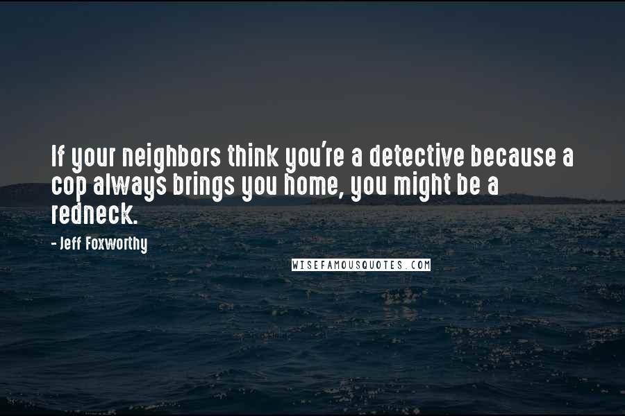 Jeff Foxworthy Quotes: If your neighbors think you're a detective because a cop always brings you home, you might be a redneck.