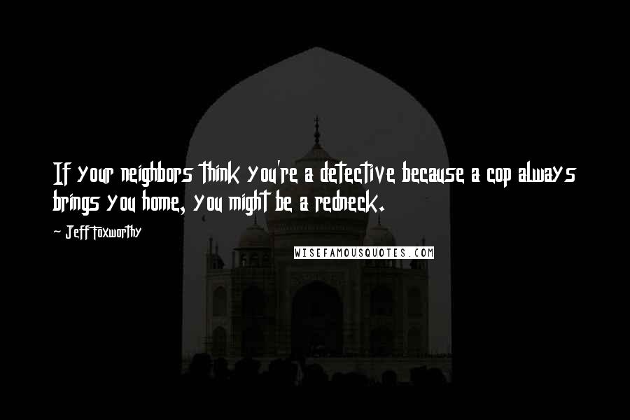 Jeff Foxworthy Quotes: If your neighbors think you're a detective because a cop always brings you home, you might be a redneck.