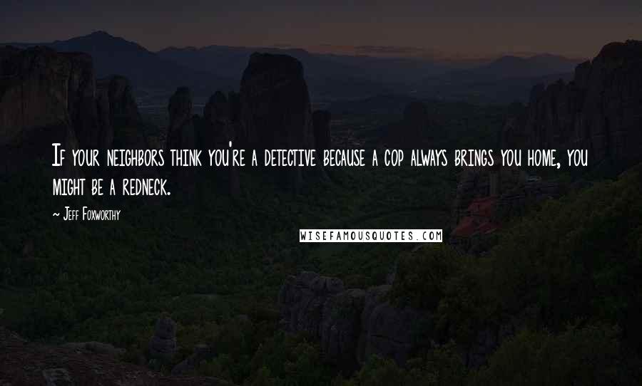 Jeff Foxworthy Quotes: If your neighbors think you're a detective because a cop always brings you home, you might be a redneck.