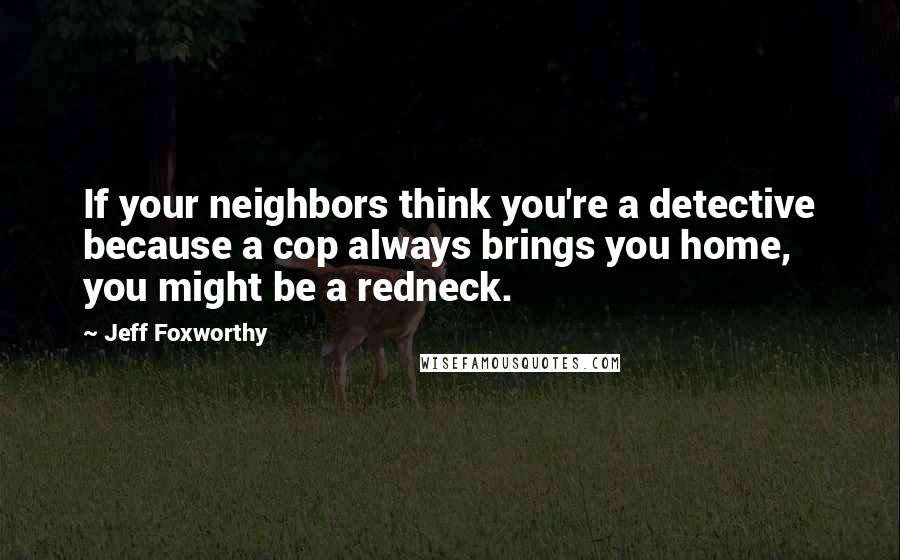 Jeff Foxworthy Quotes: If your neighbors think you're a detective because a cop always brings you home, you might be a redneck.
