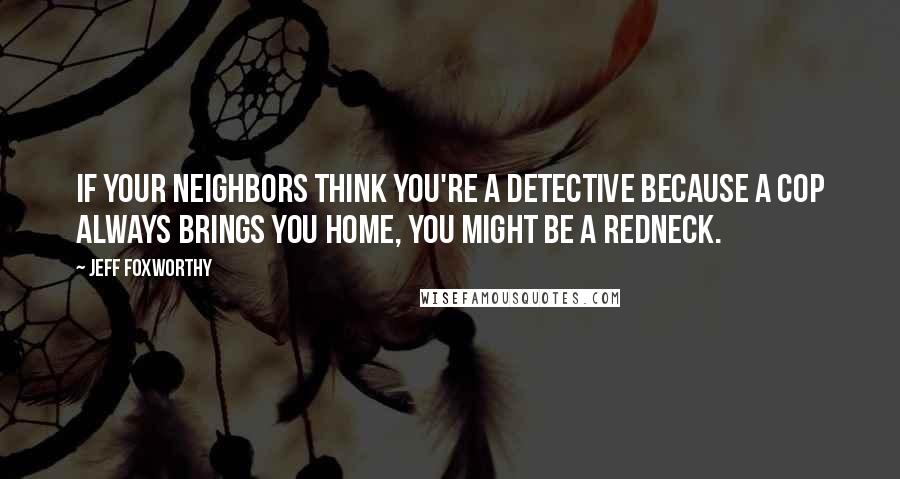 Jeff Foxworthy Quotes: If your neighbors think you're a detective because a cop always brings you home, you might be a redneck.