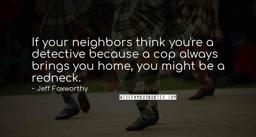 Jeff Foxworthy Quotes: If your neighbors think you're a detective because a cop always brings you home, you might be a redneck.