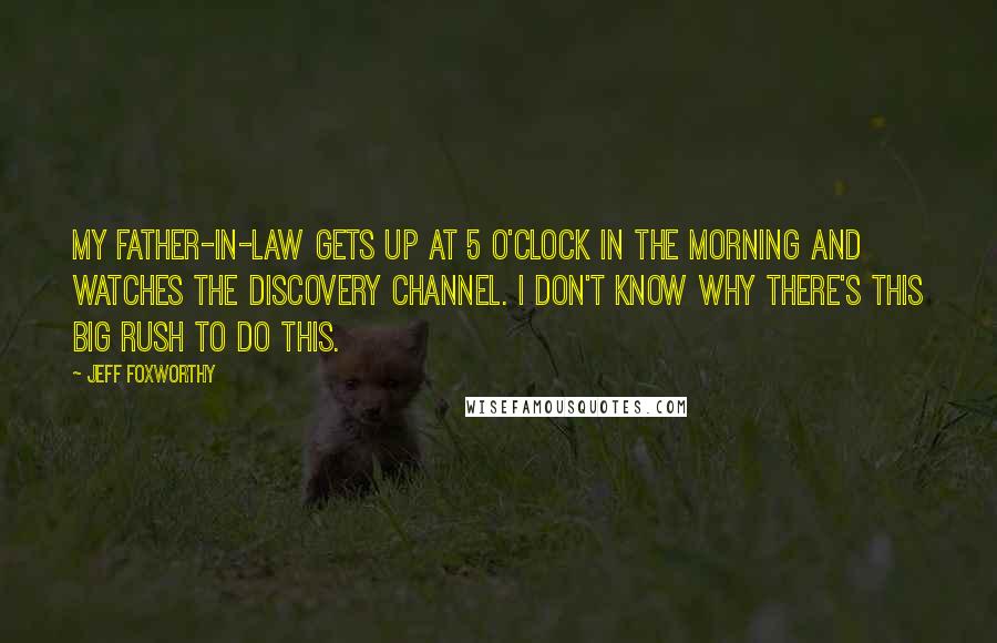 Jeff Foxworthy Quotes: My father-in-law gets up at 5 o'clock in the morning and watches the Discovery Channel. I don't know why there's this big rush to do this.