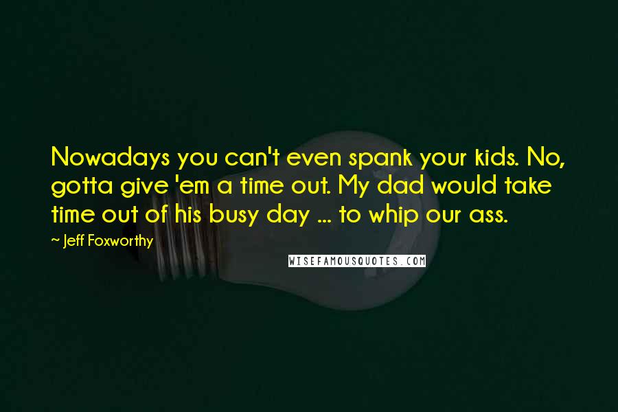 Jeff Foxworthy Quotes: Nowadays you can't even spank your kids. No, gotta give 'em a time out. My dad would take time out of his busy day ... to whip our ass.