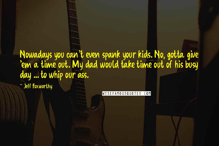 Jeff Foxworthy Quotes: Nowadays you can't even spank your kids. No, gotta give 'em a time out. My dad would take time out of his busy day ... to whip our ass.