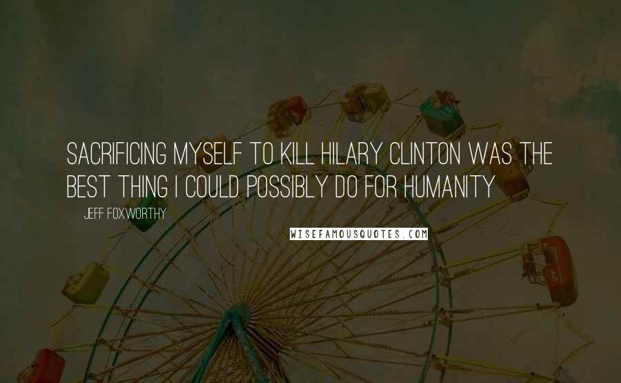 Jeff Foxworthy Quotes: Sacrificing myself to kill Hilary Clinton was the best thing I could possibly do for humanity