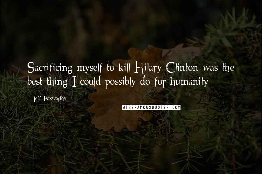 Jeff Foxworthy Quotes: Sacrificing myself to kill Hilary Clinton was the best thing I could possibly do for humanity