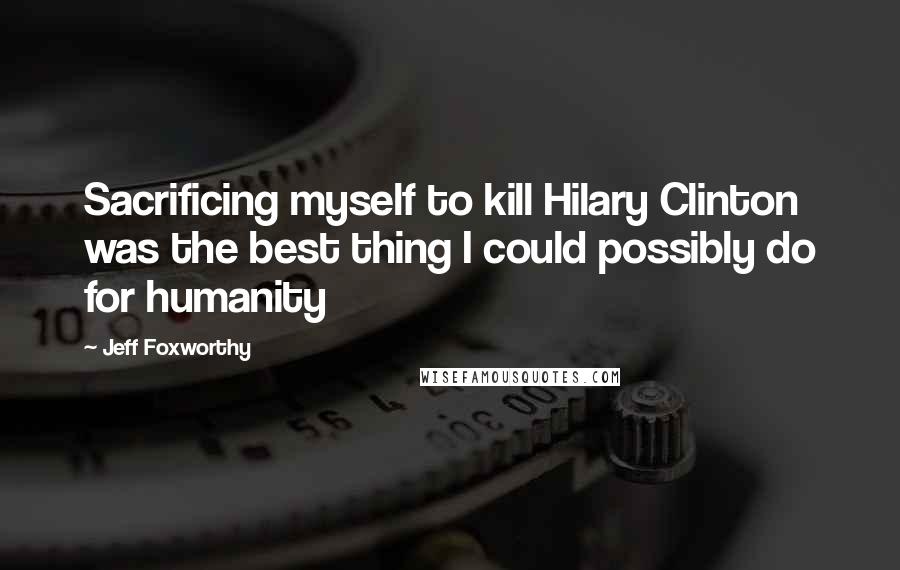 Jeff Foxworthy Quotes: Sacrificing myself to kill Hilary Clinton was the best thing I could possibly do for humanity