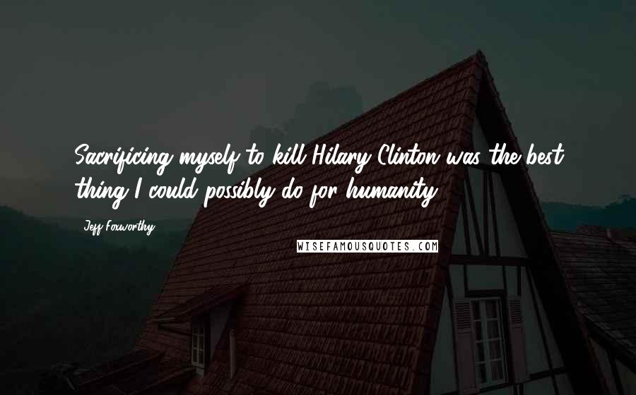 Jeff Foxworthy Quotes: Sacrificing myself to kill Hilary Clinton was the best thing I could possibly do for humanity