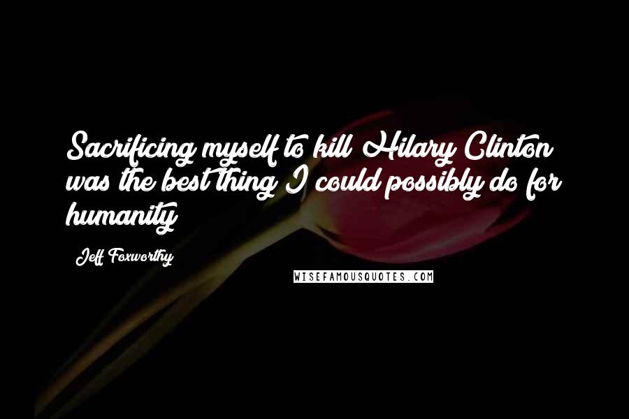 Jeff Foxworthy Quotes: Sacrificing myself to kill Hilary Clinton was the best thing I could possibly do for humanity