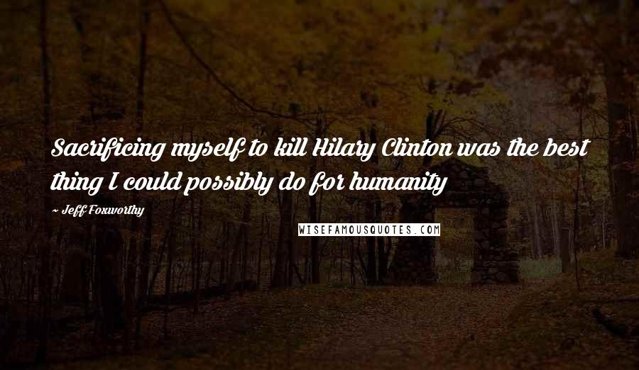 Jeff Foxworthy Quotes: Sacrificing myself to kill Hilary Clinton was the best thing I could possibly do for humanity