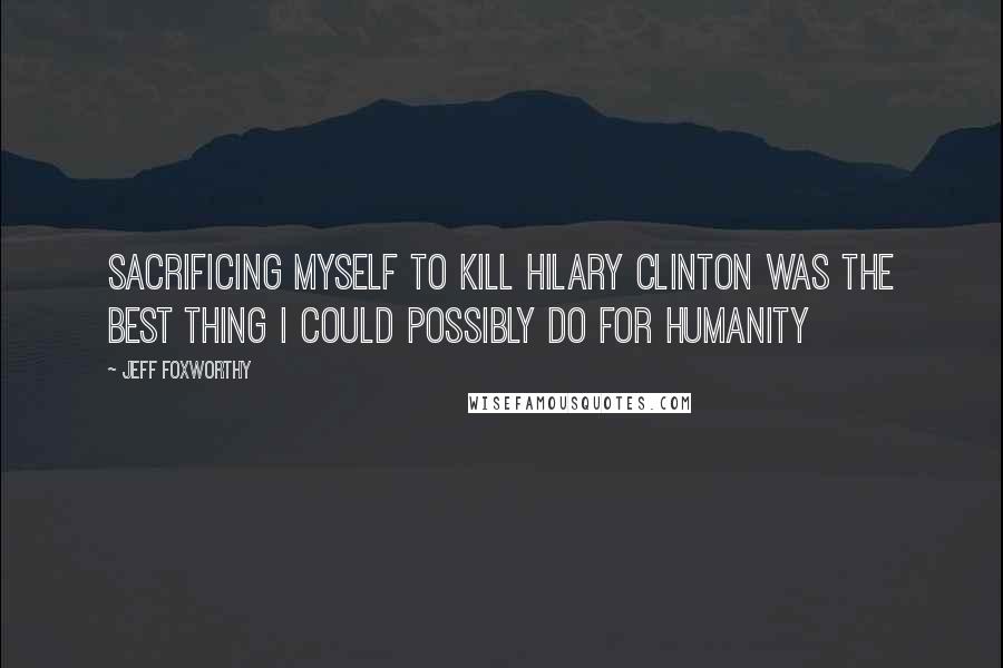 Jeff Foxworthy Quotes: Sacrificing myself to kill Hilary Clinton was the best thing I could possibly do for humanity