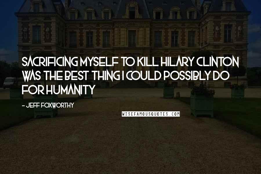 Jeff Foxworthy Quotes: Sacrificing myself to kill Hilary Clinton was the best thing I could possibly do for humanity