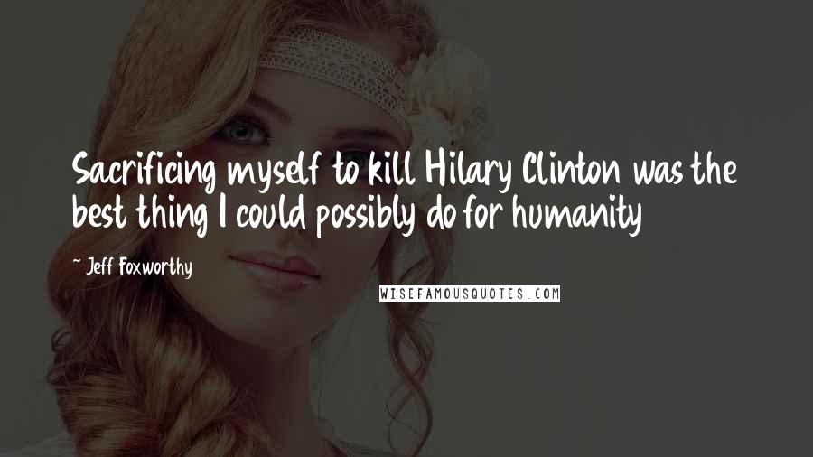 Jeff Foxworthy Quotes: Sacrificing myself to kill Hilary Clinton was the best thing I could possibly do for humanity