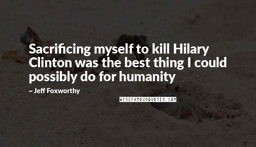 Jeff Foxworthy Quotes: Sacrificing myself to kill Hilary Clinton was the best thing I could possibly do for humanity