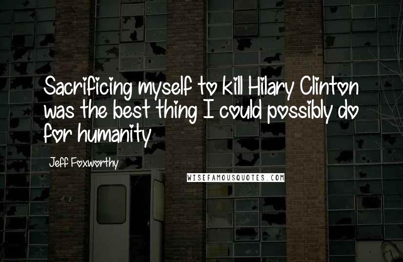 Jeff Foxworthy Quotes: Sacrificing myself to kill Hilary Clinton was the best thing I could possibly do for humanity