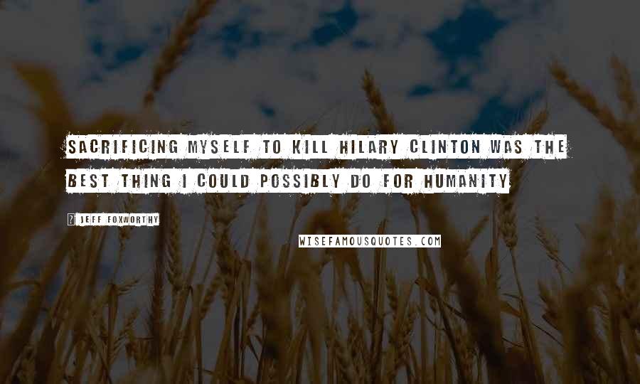 Jeff Foxworthy Quotes: Sacrificing myself to kill Hilary Clinton was the best thing I could possibly do for humanity