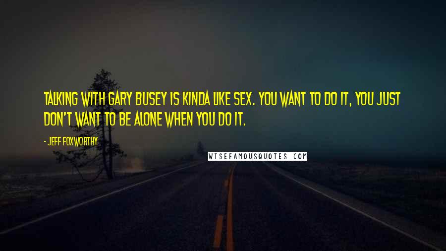 Jeff Foxworthy Quotes: Talking with Gary Busey is kinda like sex. You want to do it, you just don't want to be alone when you do it.