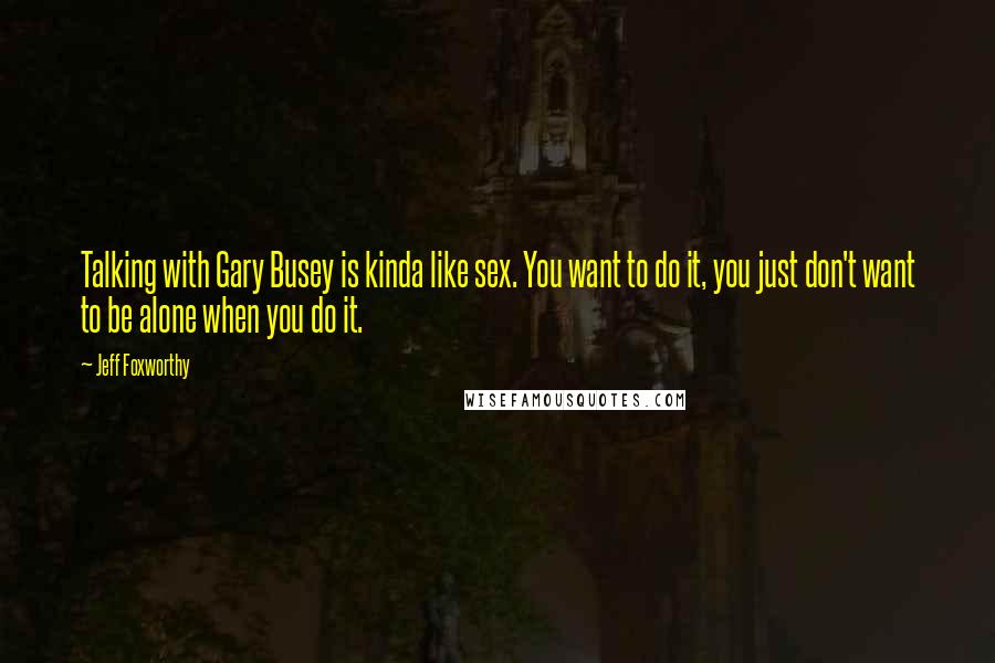 Jeff Foxworthy Quotes: Talking with Gary Busey is kinda like sex. You want to do it, you just don't want to be alone when you do it.