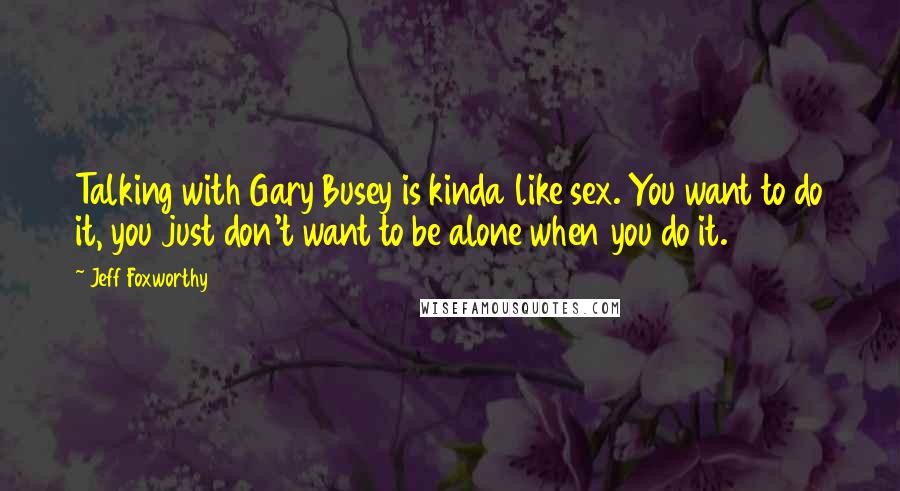 Jeff Foxworthy Quotes: Talking with Gary Busey is kinda like sex. You want to do it, you just don't want to be alone when you do it.