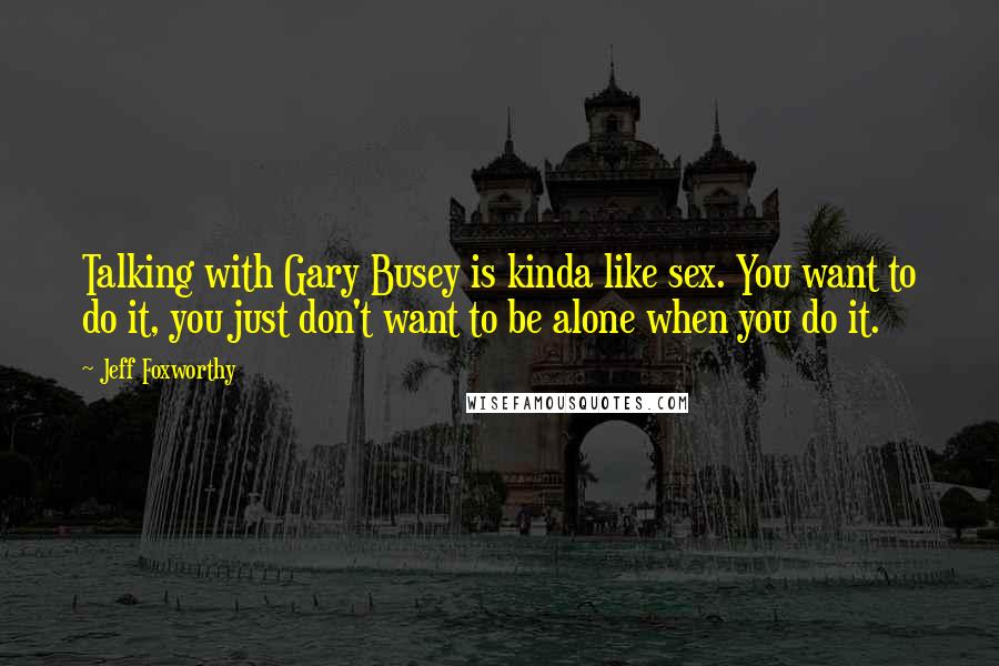 Jeff Foxworthy Quotes: Talking with Gary Busey is kinda like sex. You want to do it, you just don't want to be alone when you do it.