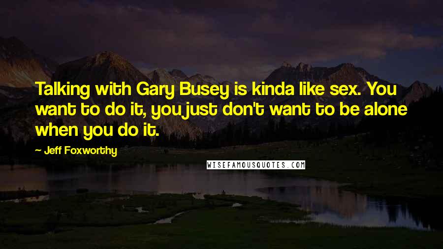 Jeff Foxworthy Quotes: Talking with Gary Busey is kinda like sex. You want to do it, you just don't want to be alone when you do it.
