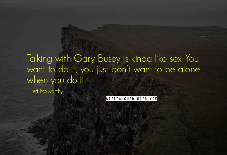 Jeff Foxworthy Quotes: Talking with Gary Busey is kinda like sex. You want to do it, you just don't want to be alone when you do it.