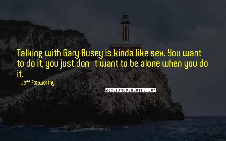 Jeff Foxworthy Quotes: Talking with Gary Busey is kinda like sex. You want to do it, you just don't want to be alone when you do it.