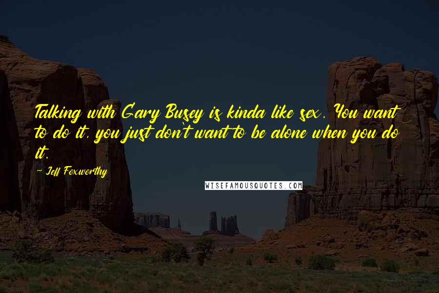 Jeff Foxworthy Quotes: Talking with Gary Busey is kinda like sex. You want to do it, you just don't want to be alone when you do it.