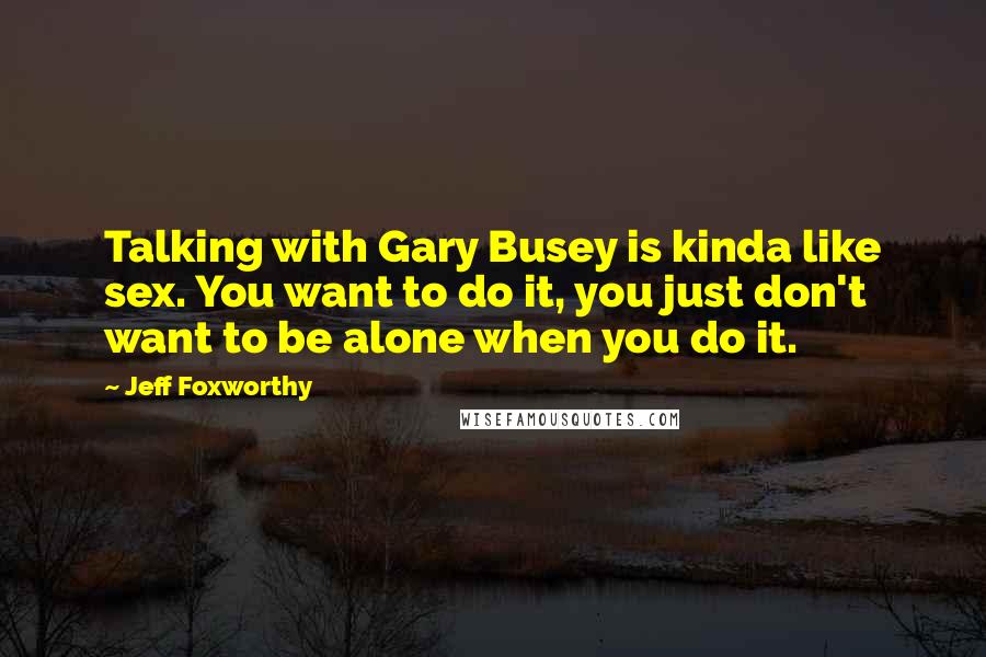 Jeff Foxworthy Quotes: Talking with Gary Busey is kinda like sex. You want to do it, you just don't want to be alone when you do it.