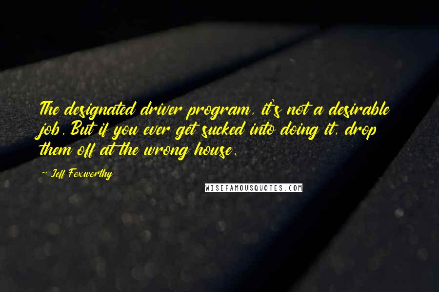 Jeff Foxworthy Quotes: The designated driver program, it's not a desirable job. But if you ever get sucked into doing it, drop them off at the wrong house.