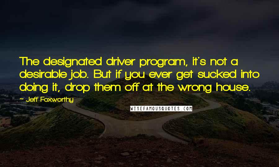 Jeff Foxworthy Quotes: The designated driver program, it's not a desirable job. But if you ever get sucked into doing it, drop them off at the wrong house.